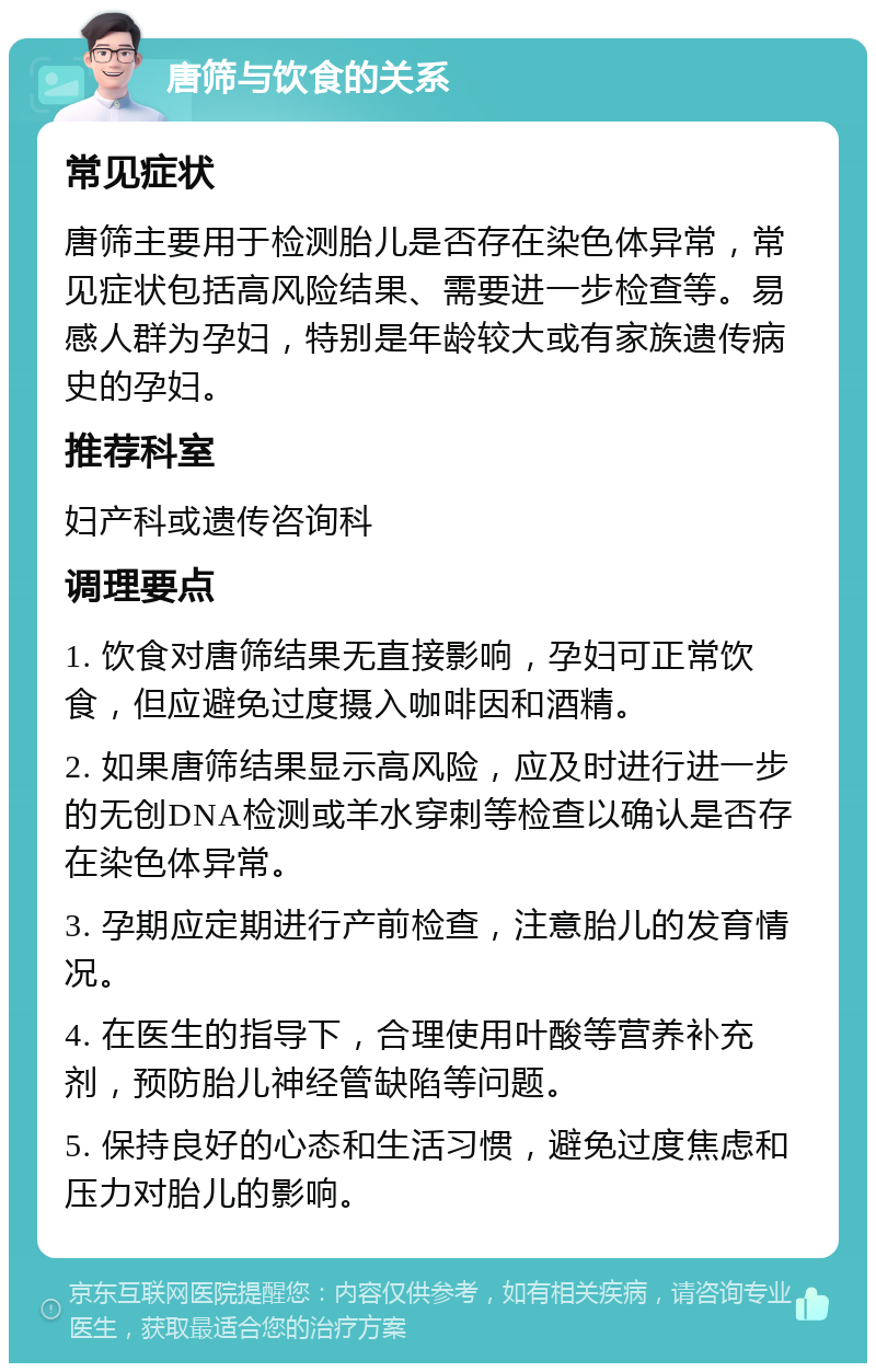 唐筛与饮食的关系 常见症状 唐筛主要用于检测胎儿是否存在染色体异常，常见症状包括高风险结果、需要进一步检查等。易感人群为孕妇，特别是年龄较大或有家族遗传病史的孕妇。 推荐科室 妇产科或遗传咨询科 调理要点 1. 饮食对唐筛结果无直接影响，孕妇可正常饮食，但应避免过度摄入咖啡因和酒精。 2. 如果唐筛结果显示高风险，应及时进行进一步的无创DNA检测或羊水穿刺等检查以确认是否存在染色体异常。 3. 孕期应定期进行产前检查，注意胎儿的发育情况。 4. 在医生的指导下，合理使用叶酸等营养补充剂，预防胎儿神经管缺陷等问题。 5. 保持良好的心态和生活习惯，避免过度焦虑和压力对胎儿的影响。