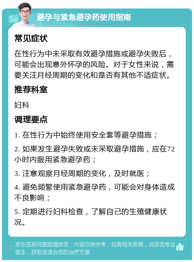 避孕与紧急避孕药使用指南 常见症状 在性行为中未采取有效避孕措施或避孕失败后，可能会出现意外怀孕的风险。对于女性来说，需要关注月经周期的变化和是否有其他不适症状。 推荐科室 妇科 调理要点 1. 在性行为中始终使用安全套等避孕措施； 2. 如果发生避孕失败或未采取避孕措施，应在72小时内服用紧急避孕药； 3. 注意观察月经周期的变化，及时就医； 4. 避免频繁使用紧急避孕药，可能会对身体造成不良影响； 5. 定期进行妇科检查，了解自己的生殖健康状况。