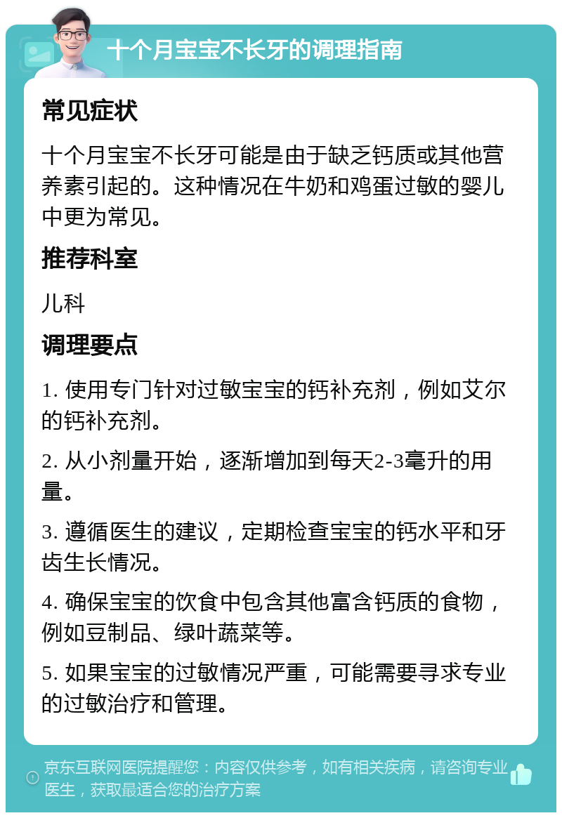 十个月宝宝不长牙的调理指南 常见症状 十个月宝宝不长牙可能是由于缺乏钙质或其他营养素引起的。这种情况在牛奶和鸡蛋过敏的婴儿中更为常见。 推荐科室 儿科 调理要点 1. 使用专门针对过敏宝宝的钙补充剂，例如艾尔的钙补充剂。 2. 从小剂量开始，逐渐增加到每天2-3毫升的用量。 3. 遵循医生的建议，定期检查宝宝的钙水平和牙齿生长情况。 4. 确保宝宝的饮食中包含其他富含钙质的食物，例如豆制品、绿叶蔬菜等。 5. 如果宝宝的过敏情况严重，可能需要寻求专业的过敏治疗和管理。