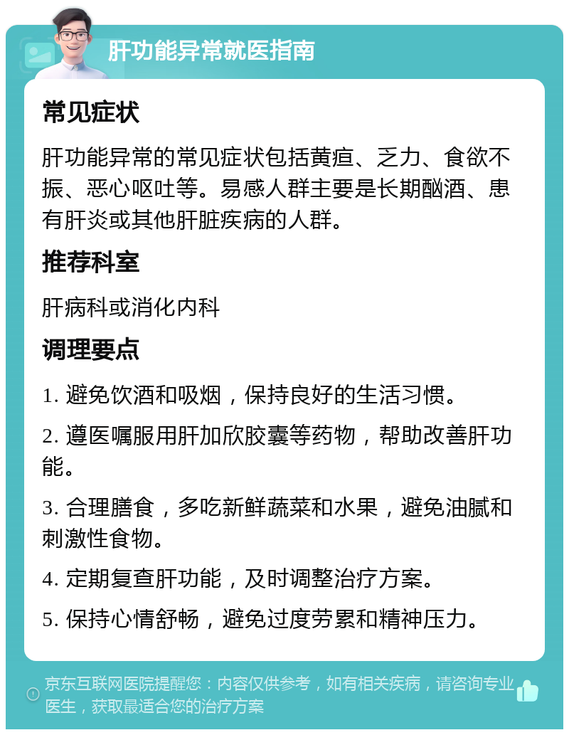 肝功能异常就医指南 常见症状 肝功能异常的常见症状包括黄疸、乏力、食欲不振、恶心呕吐等。易感人群主要是长期酗酒、患有肝炎或其他肝脏疾病的人群。 推荐科室 肝病科或消化内科 调理要点 1. 避免饮酒和吸烟，保持良好的生活习惯。 2. 遵医嘱服用肝加欣胶囊等药物，帮助改善肝功能。 3. 合理膳食，多吃新鲜蔬菜和水果，避免油腻和刺激性食物。 4. 定期复查肝功能，及时调整治疗方案。 5. 保持心情舒畅，避免过度劳累和精神压力。