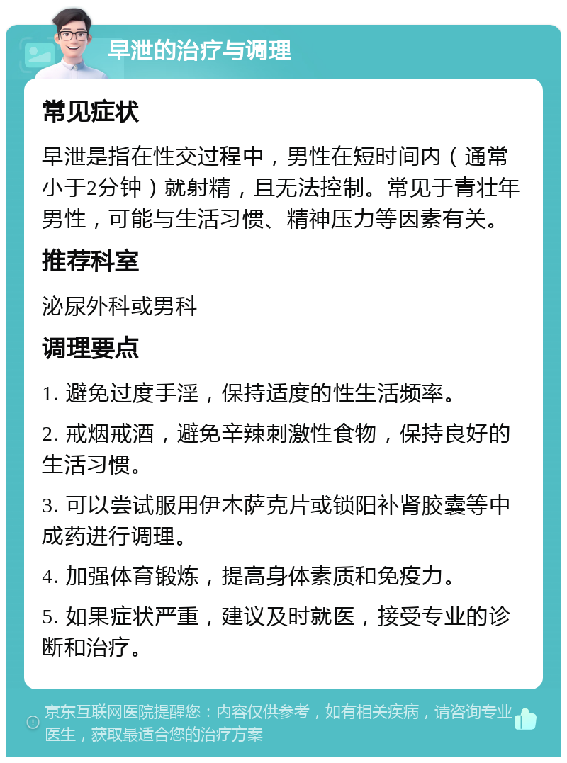 早泄的治疗与调理 常见症状 早泄是指在性交过程中，男性在短时间内（通常小于2分钟）就射精，且无法控制。常见于青壮年男性，可能与生活习惯、精神压力等因素有关。 推荐科室 泌尿外科或男科 调理要点 1. 避免过度手淫，保持适度的性生活频率。 2. 戒烟戒酒，避免辛辣刺激性食物，保持良好的生活习惯。 3. 可以尝试服用伊木萨克片或锁阳补肾胶囊等中成药进行调理。 4. 加强体育锻炼，提高身体素质和免疫力。 5. 如果症状严重，建议及时就医，接受专业的诊断和治疗。