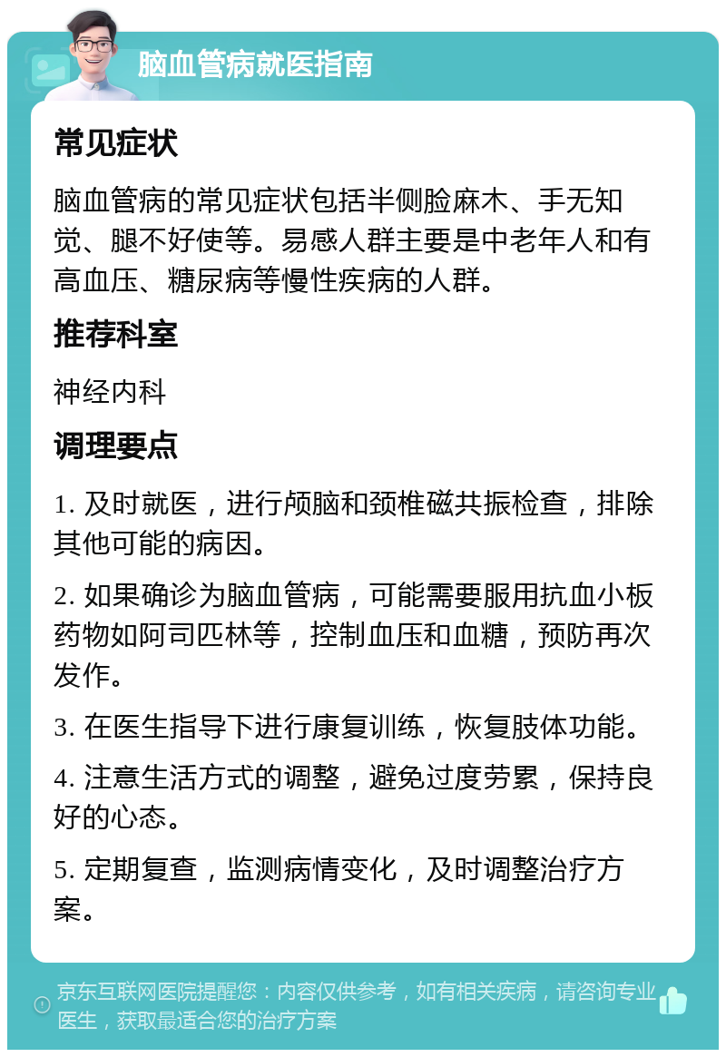 脑血管病就医指南 常见症状 脑血管病的常见症状包括半侧脸麻木、手无知觉、腿不好使等。易感人群主要是中老年人和有高血压、糖尿病等慢性疾病的人群。 推荐科室 神经内科 调理要点 1. 及时就医，进行颅脑和颈椎磁共振检查，排除其他可能的病因。 2. 如果确诊为脑血管病，可能需要服用抗血小板药物如阿司匹林等，控制血压和血糖，预防再次发作。 3. 在医生指导下进行康复训练，恢复肢体功能。 4. 注意生活方式的调整，避免过度劳累，保持良好的心态。 5. 定期复查，监测病情变化，及时调整治疗方案。