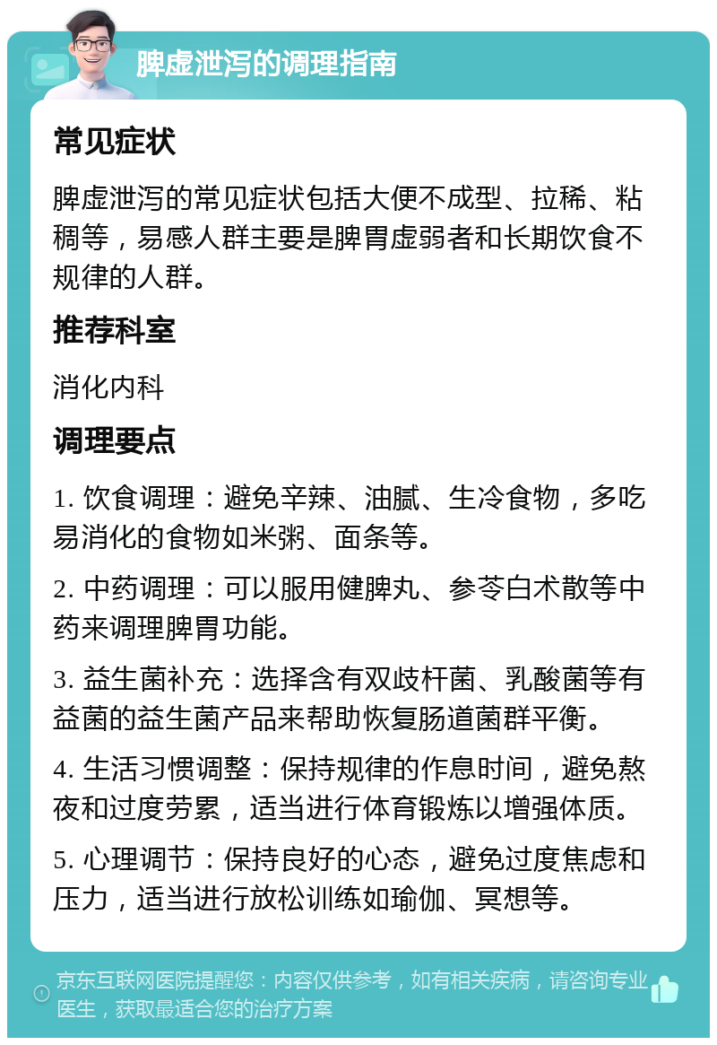 脾虚泄泻的调理指南 常见症状 脾虚泄泻的常见症状包括大便不成型、拉稀、粘稠等，易感人群主要是脾胃虚弱者和长期饮食不规律的人群。 推荐科室 消化内科 调理要点 1. 饮食调理：避免辛辣、油腻、生冷食物，多吃易消化的食物如米粥、面条等。 2. 中药调理：可以服用健脾丸、参苓白术散等中药来调理脾胃功能。 3. 益生菌补充：选择含有双歧杆菌、乳酸菌等有益菌的益生菌产品来帮助恢复肠道菌群平衡。 4. 生活习惯调整：保持规律的作息时间，避免熬夜和过度劳累，适当进行体育锻炼以增强体质。 5. 心理调节：保持良好的心态，避免过度焦虑和压力，适当进行放松训练如瑜伽、冥想等。