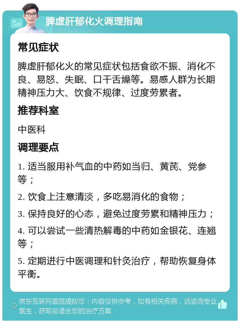 脾虚肝郁化火调理指南 常见症状 脾虚肝郁化火的常见症状包括食欲不振、消化不良、易怒、失眠、口干舌燥等。易感人群为长期精神压力大、饮食不规律、过度劳累者。 推荐科室 中医科 调理要点 1. 适当服用补气血的中药如当归、黄芪、党参等； 2. 饮食上注意清淡，多吃易消化的食物； 3. 保持良好的心态，避免过度劳累和精神压力； 4. 可以尝试一些清热解毒的中药如金银花、连翘等； 5. 定期进行中医调理和针灸治疗，帮助恢复身体平衡。