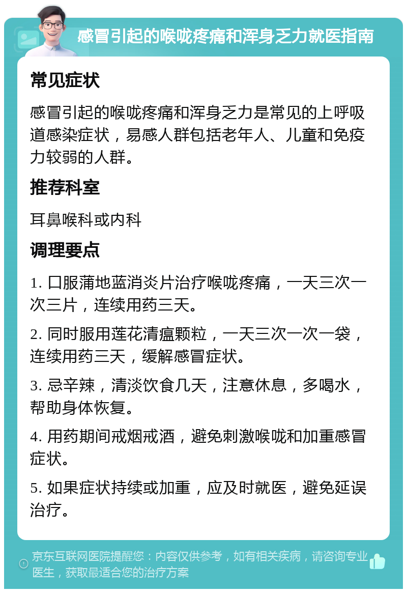 感冒引起的喉咙疼痛和浑身乏力就医指南 常见症状 感冒引起的喉咙疼痛和浑身乏力是常见的上呼吸道感染症状，易感人群包括老年人、儿童和免疫力较弱的人群。 推荐科室 耳鼻喉科或内科 调理要点 1. 口服蒲地蓝消炎片治疗喉咙疼痛，一天三次一次三片，连续用药三天。 2. 同时服用莲花清瘟颗粒，一天三次一次一袋，连续用药三天，缓解感冒症状。 3. 忌辛辣，清淡饮食几天，注意休息，多喝水，帮助身体恢复。 4. 用药期间戒烟戒酒，避免刺激喉咙和加重感冒症状。 5. 如果症状持续或加重，应及时就医，避免延误治疗。