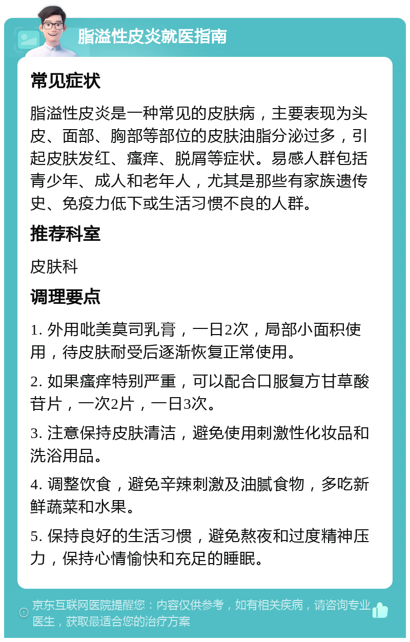 脂溢性皮炎就医指南 常见症状 脂溢性皮炎是一种常见的皮肤病，主要表现为头皮、面部、胸部等部位的皮肤油脂分泌过多，引起皮肤发红、瘙痒、脱屑等症状。易感人群包括青少年、成人和老年人，尤其是那些有家族遗传史、免疫力低下或生活习惯不良的人群。 推荐科室 皮肤科 调理要点 1. 外用吡美莫司乳膏，一日2次，局部小面积使用，待皮肤耐受后逐渐恢复正常使用。 2. 如果瘙痒特别严重，可以配合口服复方甘草酸苷片，一次2片，一日3次。 3. 注意保持皮肤清洁，避免使用刺激性化妆品和洗浴用品。 4. 调整饮食，避免辛辣刺激及油腻食物，多吃新鲜蔬菜和水果。 5. 保持良好的生活习惯，避免熬夜和过度精神压力，保持心情愉快和充足的睡眠。