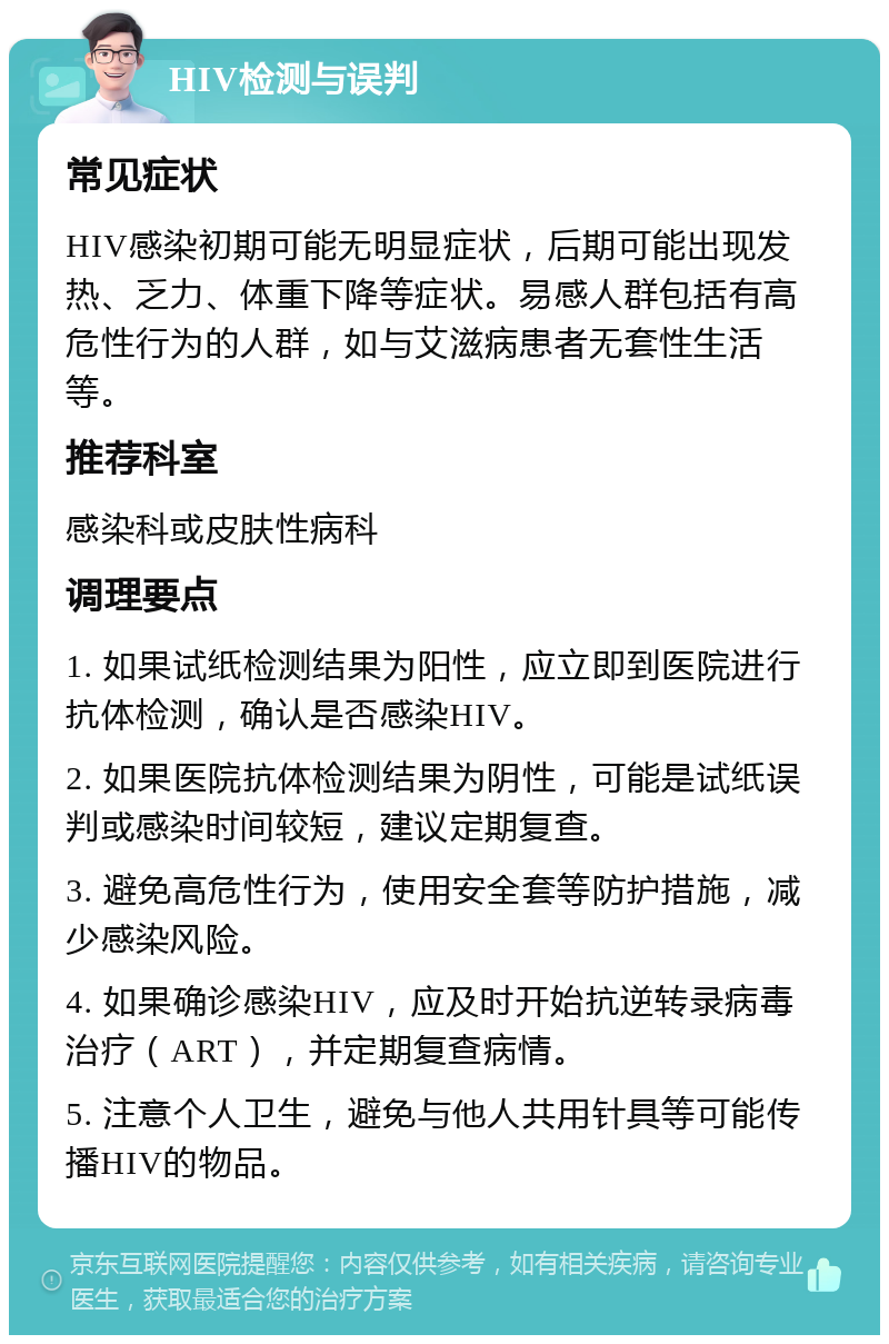 HIV检测与误判 常见症状 HIV感染初期可能无明显症状，后期可能出现发热、乏力、体重下降等症状。易感人群包括有高危性行为的人群，如与艾滋病患者无套性生活等。 推荐科室 感染科或皮肤性病科 调理要点 1. 如果试纸检测结果为阳性，应立即到医院进行抗体检测，确认是否感染HIV。 2. 如果医院抗体检测结果为阴性，可能是试纸误判或感染时间较短，建议定期复查。 3. 避免高危性行为，使用安全套等防护措施，减少感染风险。 4. 如果确诊感染HIV，应及时开始抗逆转录病毒治疗（ART），并定期复查病情。 5. 注意个人卫生，避免与他人共用针具等可能传播HIV的物品。