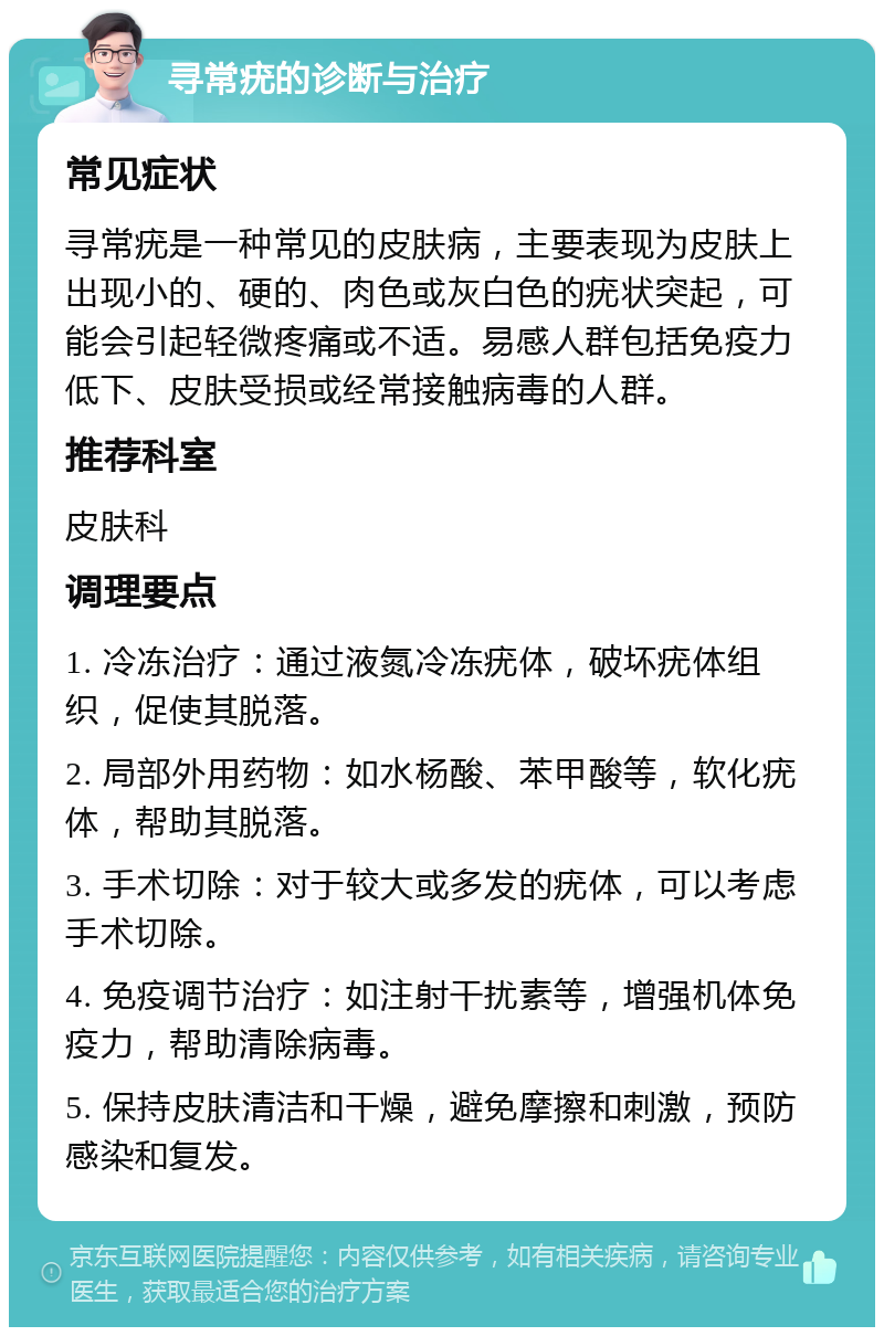 寻常疣的诊断与治疗 常见症状 寻常疣是一种常见的皮肤病，主要表现为皮肤上出现小的、硬的、肉色或灰白色的疣状突起，可能会引起轻微疼痛或不适。易感人群包括免疫力低下、皮肤受损或经常接触病毒的人群。 推荐科室 皮肤科 调理要点 1. 冷冻治疗：通过液氮冷冻疣体，破坏疣体组织，促使其脱落。 2. 局部外用药物：如水杨酸、苯甲酸等，软化疣体，帮助其脱落。 3. 手术切除：对于较大或多发的疣体，可以考虑手术切除。 4. 免疫调节治疗：如注射干扰素等，增强机体免疫力，帮助清除病毒。 5. 保持皮肤清洁和干燥，避免摩擦和刺激，预防感染和复发。