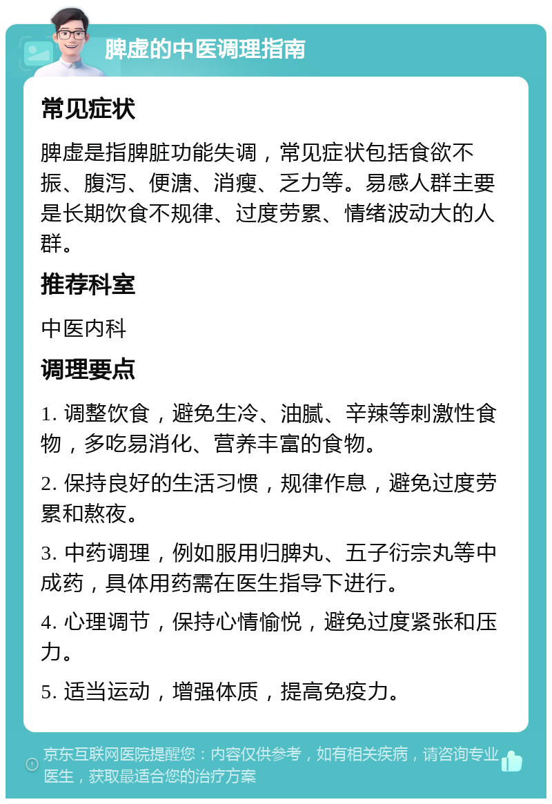 脾虚的中医调理指南 常见症状 脾虚是指脾脏功能失调，常见症状包括食欲不振、腹泻、便溏、消瘦、乏力等。易感人群主要是长期饮食不规律、过度劳累、情绪波动大的人群。 推荐科室 中医内科 调理要点 1. 调整饮食，避免生冷、油腻、辛辣等刺激性食物，多吃易消化、营养丰富的食物。 2. 保持良好的生活习惯，规律作息，避免过度劳累和熬夜。 3. 中药调理，例如服用归脾丸、五子衍宗丸等中成药，具体用药需在医生指导下进行。 4. 心理调节，保持心情愉悦，避免过度紧张和压力。 5. 适当运动，增强体质，提高免疫力。