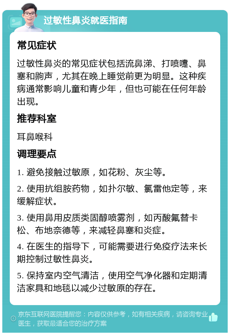 过敏性鼻炎就医指南 常见症状 过敏性鼻炎的常见症状包括流鼻涕、打喷嚏、鼻塞和齁声，尤其在晚上睡觉前更为明显。这种疾病通常影响儿童和青少年，但也可能在任何年龄出现。 推荐科室 耳鼻喉科 调理要点 1. 避免接触过敏原，如花粉、灰尘等。 2. 使用抗组胺药物，如扑尔敏、氯雷他定等，来缓解症状。 3. 使用鼻用皮质类固醇喷雾剂，如丙酸氟替卡松、布地奈德等，来减轻鼻塞和炎症。 4. 在医生的指导下，可能需要进行免疫疗法来长期控制过敏性鼻炎。 5. 保持室内空气清洁，使用空气净化器和定期清洁家具和地毯以减少过敏原的存在。