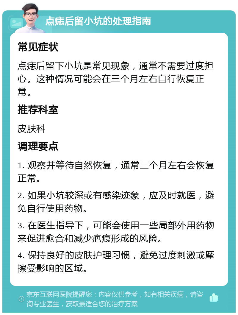 点痣后留小坑的处理指南 常见症状 点痣后留下小坑是常见现象，通常不需要过度担心。这种情况可能会在三个月左右自行恢复正常。 推荐科室 皮肤科 调理要点 1. 观察并等待自然恢复，通常三个月左右会恢复正常。 2. 如果小坑较深或有感染迹象，应及时就医，避免自行使用药物。 3. 在医生指导下，可能会使用一些局部外用药物来促进愈合和减少疤痕形成的风险。 4. 保持良好的皮肤护理习惯，避免过度刺激或摩擦受影响的区域。