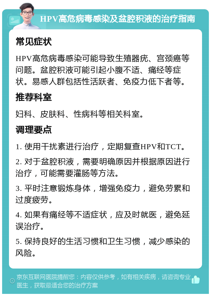 HPV高危病毒感染及盆腔积液的治疗指南 常见症状 HPV高危病毒感染可能导致生殖器疣、宫颈癌等问题。盆腔积液可能引起小腹不适、痛经等症状。易感人群包括性活跃者、免疫力低下者等。 推荐科室 妇科、皮肤科、性病科等相关科室。 调理要点 1. 使用干扰素进行治疗，定期复查HPV和TCT。 2. 对于盆腔积液，需要明确原因并根据原因进行治疗，可能需要灌肠等方法。 3. 平时注意锻炼身体，增强免疫力，避免劳累和过度疲劳。 4. 如果有痛经等不适症状，应及时就医，避免延误治疗。 5. 保持良好的生活习惯和卫生习惯，减少感染的风险。