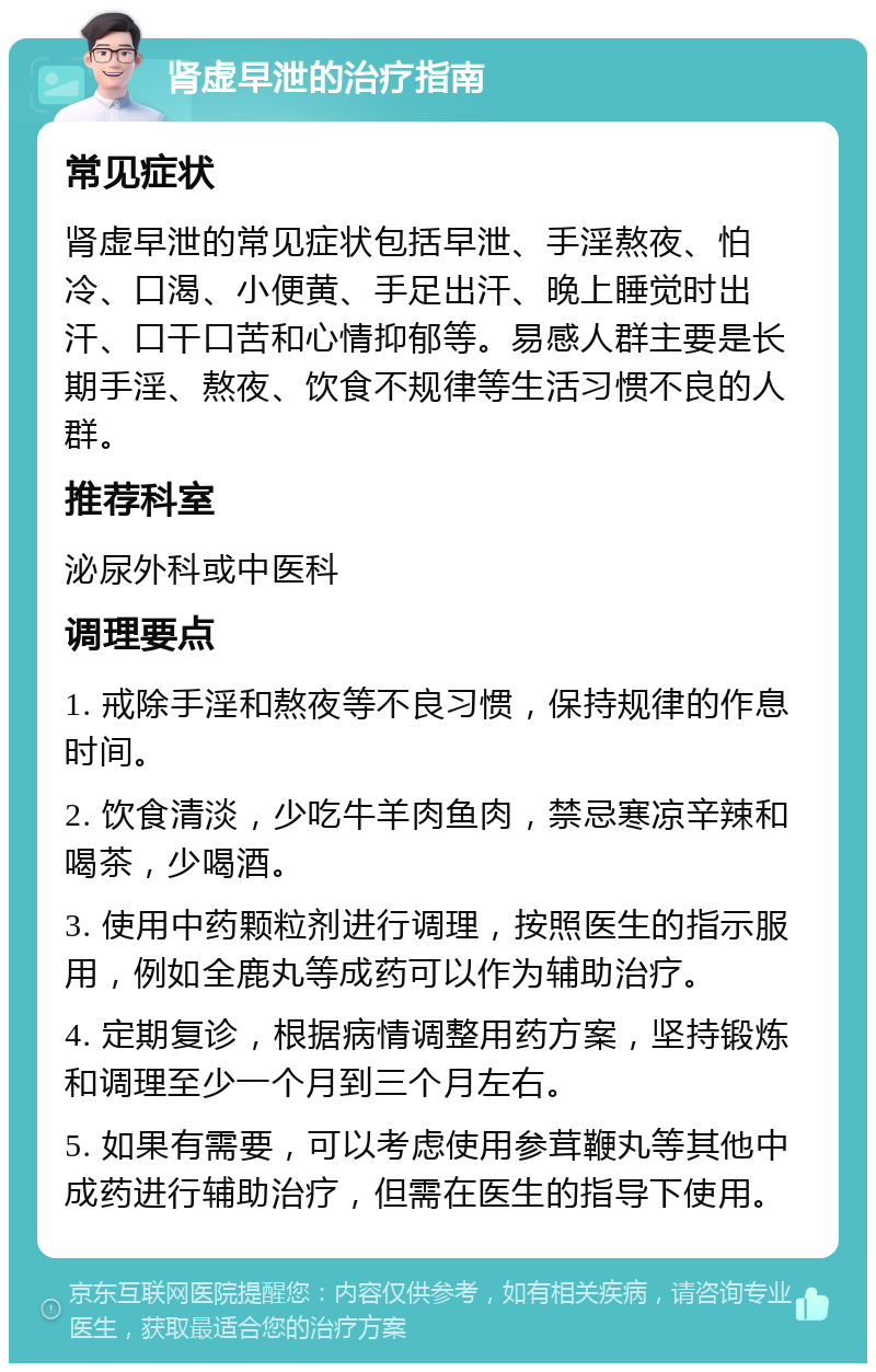 肾虚早泄的治疗指南 常见症状 肾虚早泄的常见症状包括早泄、手淫熬夜、怕冷、口渴、小便黄、手足出汗、晚上睡觉时出汗、口干口苦和心情抑郁等。易感人群主要是长期手淫、熬夜、饮食不规律等生活习惯不良的人群。 推荐科室 泌尿外科或中医科 调理要点 1. 戒除手淫和熬夜等不良习惯，保持规律的作息时间。 2. 饮食清淡，少吃牛羊肉鱼肉，禁忌寒凉辛辣和喝茶，少喝酒。 3. 使用中药颗粒剂进行调理，按照医生的指示服用，例如全鹿丸等成药可以作为辅助治疗。 4. 定期复诊，根据病情调整用药方案，坚持锻炼和调理至少一个月到三个月左右。 5. 如果有需要，可以考虑使用参茸鞭丸等其他中成药进行辅助治疗，但需在医生的指导下使用。