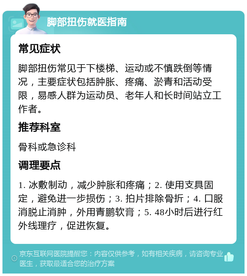 脚部扭伤就医指南 常见症状 脚部扭伤常见于下楼梯、运动或不慎跌倒等情况，主要症状包括肿胀、疼痛、淤青和活动受限，易感人群为运动员、老年人和长时间站立工作者。 推荐科室 骨科或急诊科 调理要点 1. 冰敷制动，减少肿胀和疼痛；2. 使用支具固定，避免进一步损伤；3. 拍片排除骨折；4. 口服消脱止消肿，外用青鹏软膏；5. 48小时后进行红外线理疗，促进恢复。