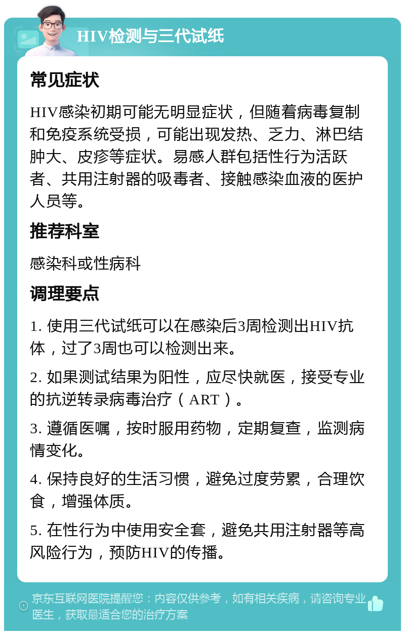 HIV检测与三代试纸 常见症状 HIV感染初期可能无明显症状，但随着病毒复制和免疫系统受损，可能出现发热、乏力、淋巴结肿大、皮疹等症状。易感人群包括性行为活跃者、共用注射器的吸毒者、接触感染血液的医护人员等。 推荐科室 感染科或性病科 调理要点 1. 使用三代试纸可以在感染后3周检测出HIV抗体，过了3周也可以检测出来。 2. 如果测试结果为阳性，应尽快就医，接受专业的抗逆转录病毒治疗（ART）。 3. 遵循医嘱，按时服用药物，定期复查，监测病情变化。 4. 保持良好的生活习惯，避免过度劳累，合理饮食，增强体质。 5. 在性行为中使用安全套，避免共用注射器等高风险行为，预防HIV的传播。