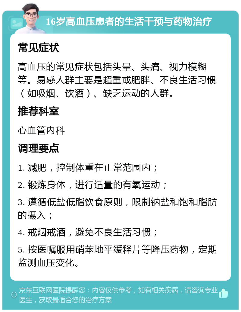 16岁高血压患者的生活干预与药物治疗 常见症状 高血压的常见症状包括头晕、头痛、视力模糊等。易感人群主要是超重或肥胖、不良生活习惯（如吸烟、饮酒）、缺乏运动的人群。 推荐科室 心血管内科 调理要点 1. 减肥，控制体重在正常范围内； 2. 锻炼身体，进行适量的有氧运动； 3. 遵循低盐低脂饮食原则，限制钠盐和饱和脂肪的摄入； 4. 戒烟戒酒，避免不良生活习惯； 5. 按医嘱服用硝苯地平缓释片等降压药物，定期监测血压变化。