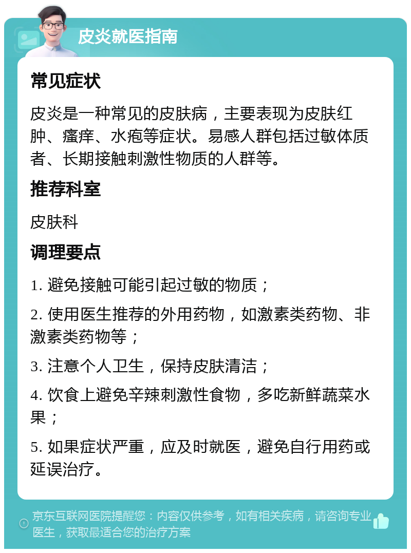 皮炎就医指南 常见症状 皮炎是一种常见的皮肤病，主要表现为皮肤红肿、瘙痒、水疱等症状。易感人群包括过敏体质者、长期接触刺激性物质的人群等。 推荐科室 皮肤科 调理要点 1. 避免接触可能引起过敏的物质； 2. 使用医生推荐的外用药物，如激素类药物、非激素类药物等； 3. 注意个人卫生，保持皮肤清洁； 4. 饮食上避免辛辣刺激性食物，多吃新鲜蔬菜水果； 5. 如果症状严重，应及时就医，避免自行用药或延误治疗。