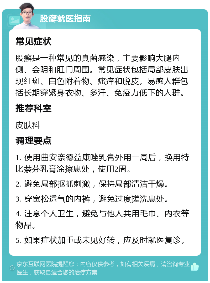 股癣就医指南 常见症状 股癣是一种常见的真菌感染，主要影响大腿内侧、会阴和肛门周围。常见症状包括局部皮肤出现红斑、白色附着物、瘙痒和脱皮。易感人群包括长期穿紧身衣物、多汗、免疫力低下的人群。 推荐科室 皮肤科 调理要点 1. 使用曲安奈德益康唑乳膏外用一周后，换用特比萘芬乳膏涂擦患处，使用2周。 2. 避免局部抠抓刺激，保持局部清洁干燥。 3. 穿宽松透气的内裤，避免过度搓洗患处。 4. 注意个人卫生，避免与他人共用毛巾、内衣等物品。 5. 如果症状加重或未见好转，应及时就医复诊。