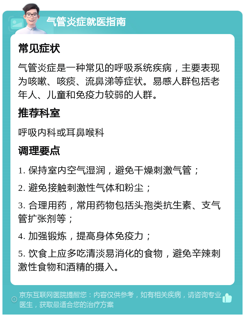 气管炎症就医指南 常见症状 气管炎症是一种常见的呼吸系统疾病，主要表现为咳嗽、咳痰、流鼻涕等症状。易感人群包括老年人、儿童和免疫力较弱的人群。 推荐科室 呼吸内科或耳鼻喉科 调理要点 1. 保持室内空气湿润，避免干燥刺激气管； 2. 避免接触刺激性气体和粉尘； 3. 合理用药，常用药物包括头孢类抗生素、支气管扩张剂等； 4. 加强锻炼，提高身体免疫力； 5. 饮食上应多吃清淡易消化的食物，避免辛辣刺激性食物和酒精的摄入。