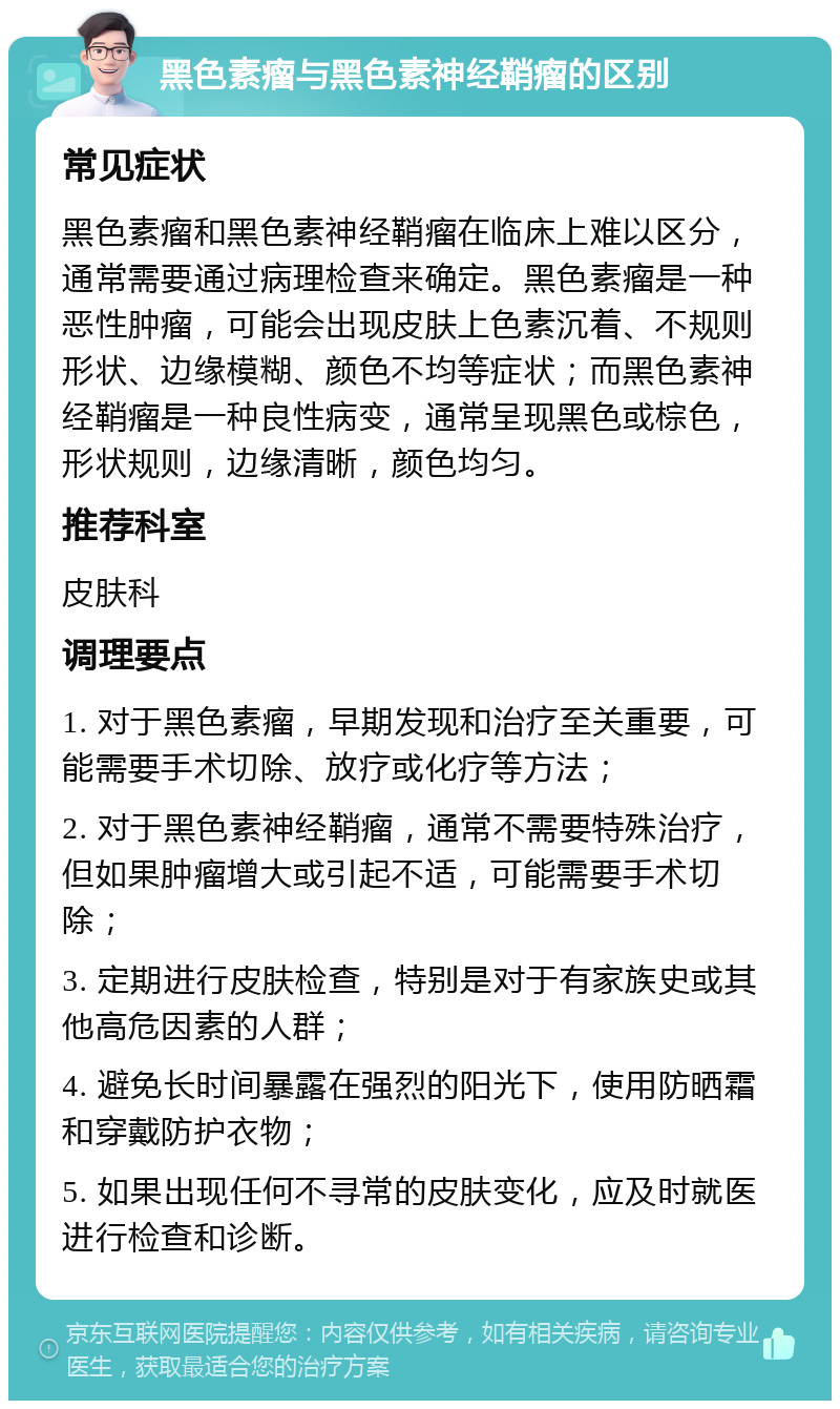 黑色素瘤与黑色素神经鞘瘤的区别 常见症状 黑色素瘤和黑色素神经鞘瘤在临床上难以区分，通常需要通过病理检查来确定。黑色素瘤是一种恶性肿瘤，可能会出现皮肤上色素沉着、不规则形状、边缘模糊、颜色不均等症状；而黑色素神经鞘瘤是一种良性病变，通常呈现黑色或棕色，形状规则，边缘清晰，颜色均匀。 推荐科室 皮肤科 调理要点 1. 对于黑色素瘤，早期发现和治疗至关重要，可能需要手术切除、放疗或化疗等方法； 2. 对于黑色素神经鞘瘤，通常不需要特殊治疗，但如果肿瘤增大或引起不适，可能需要手术切除； 3. 定期进行皮肤检查，特别是对于有家族史或其他高危因素的人群； 4. 避免长时间暴露在强烈的阳光下，使用防晒霜和穿戴防护衣物； 5. 如果出现任何不寻常的皮肤变化，应及时就医进行检查和诊断。