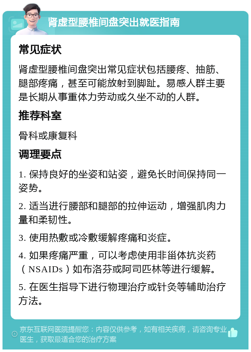 肾虚型腰椎间盘突出就医指南 常见症状 肾虚型腰椎间盘突出常见症状包括腰疼、抽筋、腿部疼痛，甚至可能放射到脚趾。易感人群主要是长期从事重体力劳动或久坐不动的人群。 推荐科室 骨科或康复科 调理要点 1. 保持良好的坐姿和站姿，避免长时间保持同一姿势。 2. 适当进行腰部和腿部的拉伸运动，增强肌肉力量和柔韧性。 3. 使用热敷或冷敷缓解疼痛和炎症。 4. 如果疼痛严重，可以考虑使用非甾体抗炎药（NSAIDs）如布洛芬或阿司匹林等进行缓解。 5. 在医生指导下进行物理治疗或针灸等辅助治疗方法。