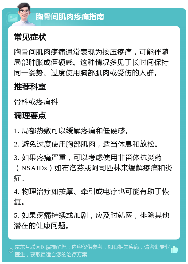 胸骨间肌肉疼痛指南 常见症状 胸骨间肌肉疼痛通常表现为按压疼痛，可能伴随局部肿胀或僵硬感。这种情况多见于长时间保持同一姿势、过度使用胸部肌肉或受伤的人群。 推荐科室 骨科或疼痛科 调理要点 1. 局部热敷可以缓解疼痛和僵硬感。 2. 避免过度使用胸部肌肉，适当休息和放松。 3. 如果疼痛严重，可以考虑使用非甾体抗炎药（NSAIDs）如布洛芬或阿司匹林来缓解疼痛和炎症。 4. 物理治疗如按摩、牵引或电疗也可能有助于恢复。 5. 如果疼痛持续或加剧，应及时就医，排除其他潜在的健康问题。