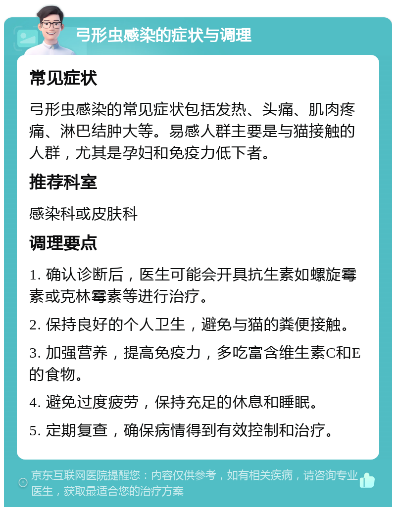 弓形虫感染的症状与调理 常见症状 弓形虫感染的常见症状包括发热、头痛、肌肉疼痛、淋巴结肿大等。易感人群主要是与猫接触的人群，尤其是孕妇和免疫力低下者。 推荐科室 感染科或皮肤科 调理要点 1. 确认诊断后，医生可能会开具抗生素如螺旋霉素或克林霉素等进行治疗。 2. 保持良好的个人卫生，避免与猫的粪便接触。 3. 加强营养，提高免疫力，多吃富含维生素C和E的食物。 4. 避免过度疲劳，保持充足的休息和睡眠。 5. 定期复查，确保病情得到有效控制和治疗。