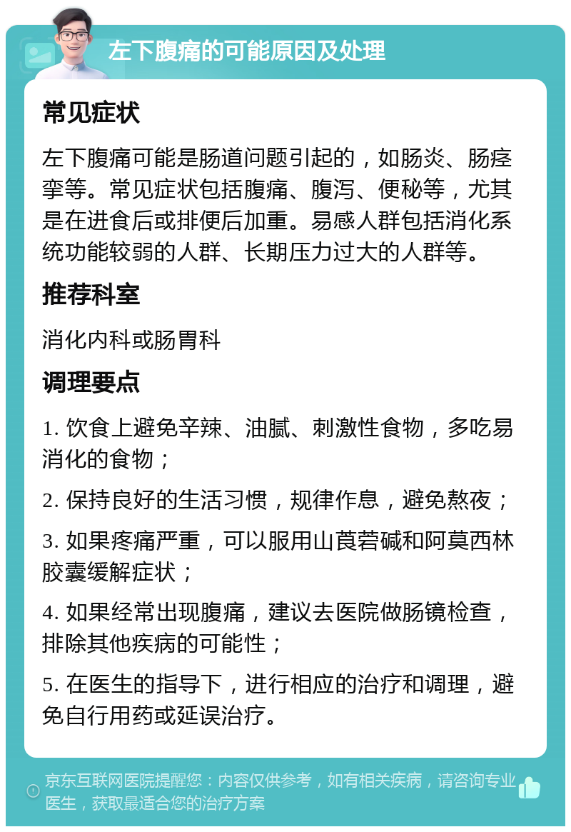 左下腹痛的可能原因及处理 常见症状 左下腹痛可能是肠道问题引起的，如肠炎、肠痉挛等。常见症状包括腹痛、腹泻、便秘等，尤其是在进食后或排便后加重。易感人群包括消化系统功能较弱的人群、长期压力过大的人群等。 推荐科室 消化内科或肠胃科 调理要点 1. 饮食上避免辛辣、油腻、刺激性食物，多吃易消化的食物； 2. 保持良好的生活习惯，规律作息，避免熬夜； 3. 如果疼痛严重，可以服用山莨菪碱和阿莫西林胶囊缓解症状； 4. 如果经常出现腹痛，建议去医院做肠镜检查，排除其他疾病的可能性； 5. 在医生的指导下，进行相应的治疗和调理，避免自行用药或延误治疗。