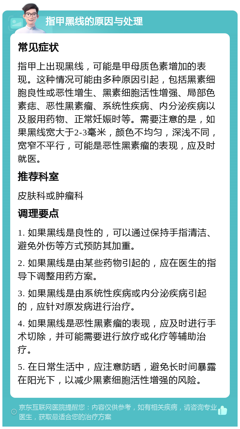 指甲黑线的原因与处理 常见症状 指甲上出现黑线，可能是甲母质色素增加的表现。这种情况可能由多种原因引起，包括黑素细胞良性或恶性增生、黑素细胞活性增强、局部色素痣、恶性黑素瘤、系统性疾病、内分泌疾病以及服用药物、正常妊娠时等。需要注意的是，如果黑线宽大于2-3毫米，颜色不均匀，深浅不同，宽窄不平行，可能是恶性黑素瘤的表现，应及时就医。 推荐科室 皮肤科或肿瘤科 调理要点 1. 如果黑线是良性的，可以通过保持手指清洁、避免外伤等方式预防其加重。 2. 如果黑线是由某些药物引起的，应在医生的指导下调整用药方案。 3. 如果黑线是由系统性疾病或内分泌疾病引起的，应针对原发病进行治疗。 4. 如果黑线是恶性黑素瘤的表现，应及时进行手术切除，并可能需要进行放疗或化疗等辅助治疗。 5. 在日常生活中，应注意防晒，避免长时间暴露在阳光下，以减少黑素细胞活性增强的风险。