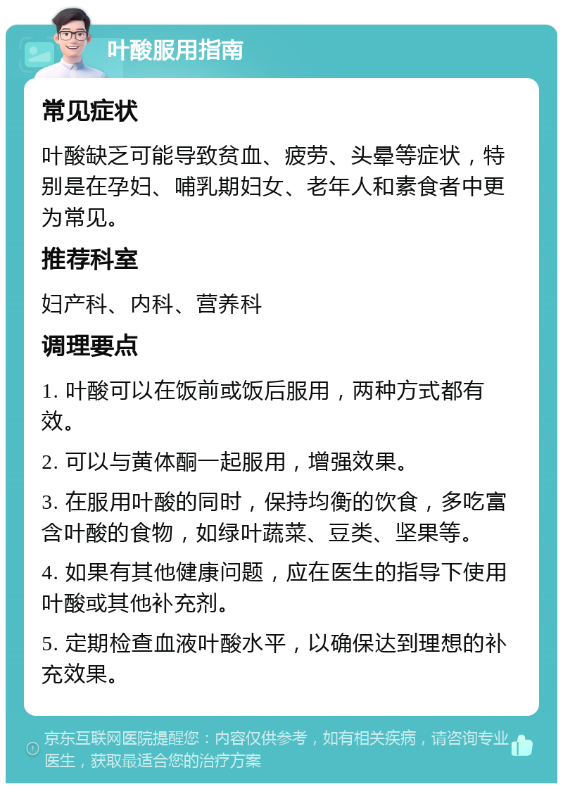 叶酸服用指南 常见症状 叶酸缺乏可能导致贫血、疲劳、头晕等症状，特别是在孕妇、哺乳期妇女、老年人和素食者中更为常见。 推荐科室 妇产科、内科、营养科 调理要点 1. 叶酸可以在饭前或饭后服用，两种方式都有效。 2. 可以与黄体酮一起服用，增强效果。 3. 在服用叶酸的同时，保持均衡的饮食，多吃富含叶酸的食物，如绿叶蔬菜、豆类、坚果等。 4. 如果有其他健康问题，应在医生的指导下使用叶酸或其他补充剂。 5. 定期检查血液叶酸水平，以确保达到理想的补充效果。