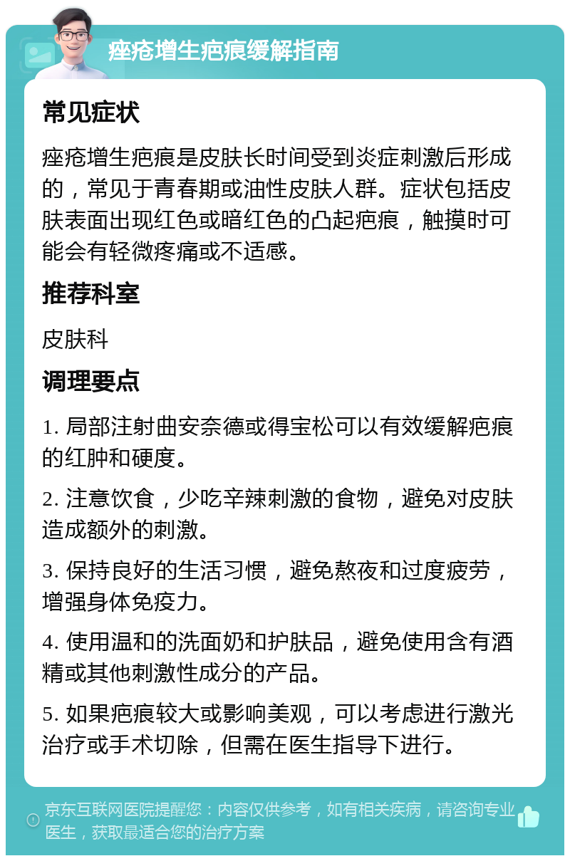 痤疮增生疤痕缓解指南 常见症状 痤疮增生疤痕是皮肤长时间受到炎症刺激后形成的，常见于青春期或油性皮肤人群。症状包括皮肤表面出现红色或暗红色的凸起疤痕，触摸时可能会有轻微疼痛或不适感。 推荐科室 皮肤科 调理要点 1. 局部注射曲安奈德或得宝松可以有效缓解疤痕的红肿和硬度。 2. 注意饮食，少吃辛辣刺激的食物，避免对皮肤造成额外的刺激。 3. 保持良好的生活习惯，避免熬夜和过度疲劳，增强身体免疫力。 4. 使用温和的洗面奶和护肤品，避免使用含有酒精或其他刺激性成分的产品。 5. 如果疤痕较大或影响美观，可以考虑进行激光治疗或手术切除，但需在医生指导下进行。