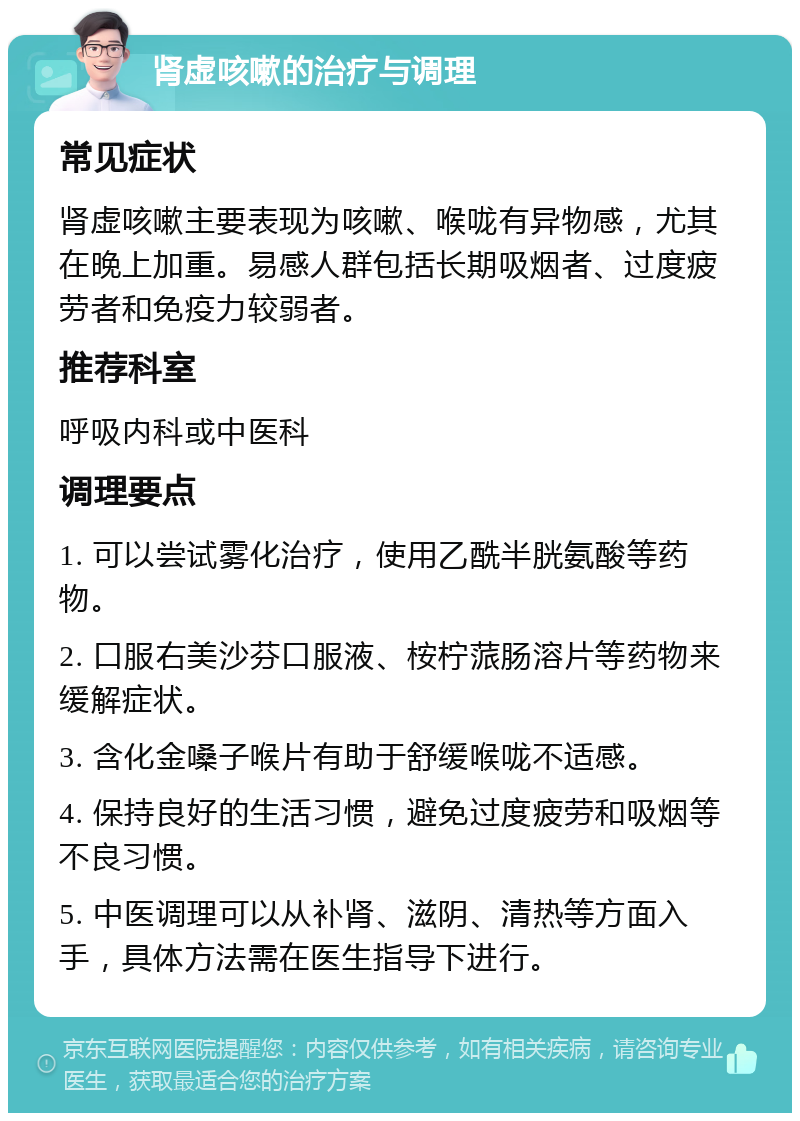 肾虚咳嗽的治疗与调理 常见症状 肾虚咳嗽主要表现为咳嗽、喉咙有异物感，尤其在晚上加重。易感人群包括长期吸烟者、过度疲劳者和免疫力较弱者。 推荐科室 呼吸内科或中医科 调理要点 1. 可以尝试雾化治疗，使用乙酰半胱氨酸等药物。 2. 口服右美沙芬口服液、桉柠蒎肠溶片等药物来缓解症状。 3. 含化金嗓子喉片有助于舒缓喉咙不适感。 4. 保持良好的生活习惯，避免过度疲劳和吸烟等不良习惯。 5. 中医调理可以从补肾、滋阴、清热等方面入手，具体方法需在医生指导下进行。