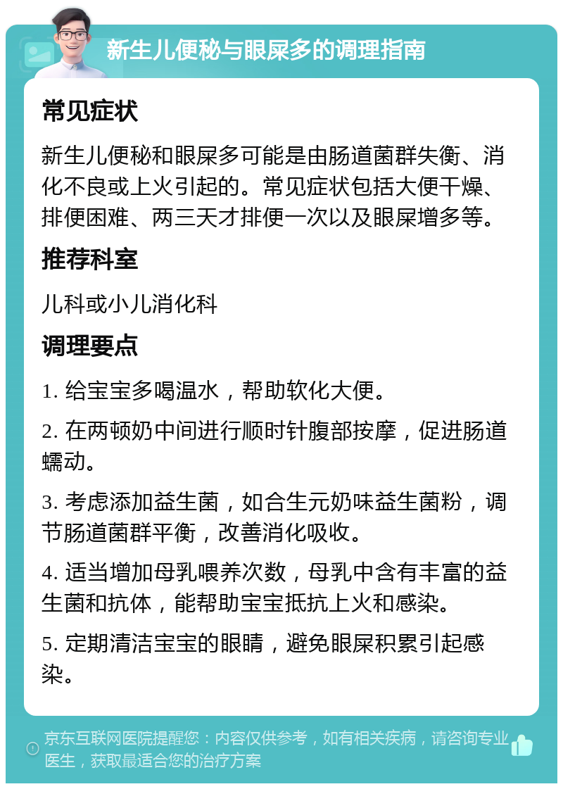 新生儿便秘与眼屎多的调理指南 常见症状 新生儿便秘和眼屎多可能是由肠道菌群失衡、消化不良或上火引起的。常见症状包括大便干燥、排便困难、两三天才排便一次以及眼屎增多等。 推荐科室 儿科或小儿消化科 调理要点 1. 给宝宝多喝温水，帮助软化大便。 2. 在两顿奶中间进行顺时针腹部按摩，促进肠道蠕动。 3. 考虑添加益生菌，如合生元奶味益生菌粉，调节肠道菌群平衡，改善消化吸收。 4. 适当增加母乳喂养次数，母乳中含有丰富的益生菌和抗体，能帮助宝宝抵抗上火和感染。 5. 定期清洁宝宝的眼睛，避免眼屎积累引起感染。