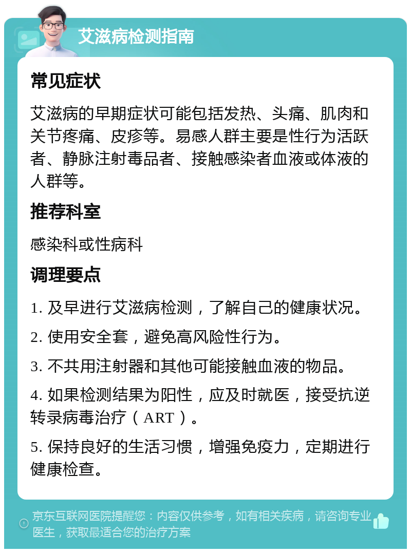 艾滋病检测指南 常见症状 艾滋病的早期症状可能包括发热、头痛、肌肉和关节疼痛、皮疹等。易感人群主要是性行为活跃者、静脉注射毒品者、接触感染者血液或体液的人群等。 推荐科室 感染科或性病科 调理要点 1. 及早进行艾滋病检测，了解自己的健康状况。 2. 使用安全套，避免高风险性行为。 3. 不共用注射器和其他可能接触血液的物品。 4. 如果检测结果为阳性，应及时就医，接受抗逆转录病毒治疗（ART）。 5. 保持良好的生活习惯，增强免疫力，定期进行健康检查。