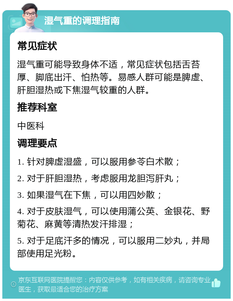 湿气重的调理指南 常见症状 湿气重可能导致身体不适，常见症状包括舌苔厚、脚底出汗、怕热等。易感人群可能是脾虚、肝胆湿热或下焦湿气较重的人群。 推荐科室 中医科 调理要点 1. 针对脾虚湿盛，可以服用参苓白术散； 2. 对于肝胆湿热，考虑服用龙胆泻肝丸； 3. 如果湿气在下焦，可以用四妙散； 4. 对于皮肤湿气，可以使用蒲公英、金银花、野菊花、麻黄等清热发汗排湿； 5. 对于足底汗多的情况，可以服用二妙丸，并局部使用足光粉。