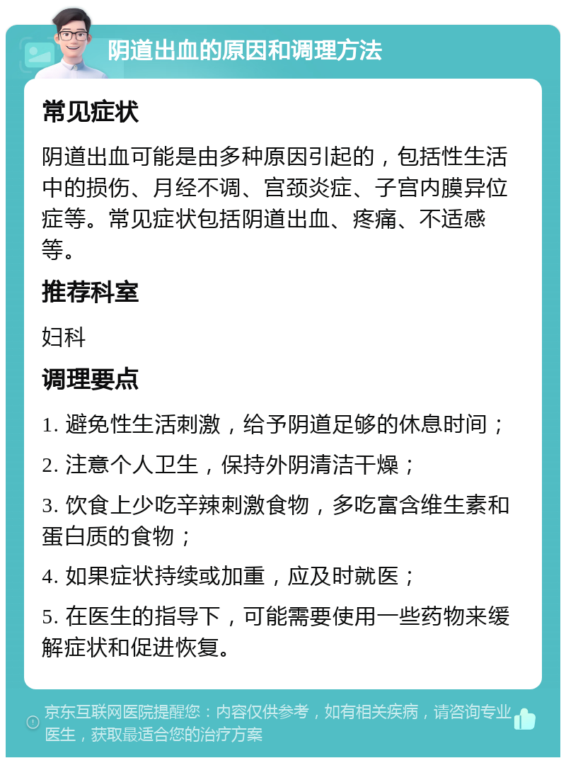 阴道出血的原因和调理方法 常见症状 阴道出血可能是由多种原因引起的，包括性生活中的损伤、月经不调、宫颈炎症、子宫内膜异位症等。常见症状包括阴道出血、疼痛、不适感等。 推荐科室 妇科 调理要点 1. 避免性生活刺激，给予阴道足够的休息时间； 2. 注意个人卫生，保持外阴清洁干燥； 3. 饮食上少吃辛辣刺激食物，多吃富含维生素和蛋白质的食物； 4. 如果症状持续或加重，应及时就医； 5. 在医生的指导下，可能需要使用一些药物来缓解症状和促进恢复。