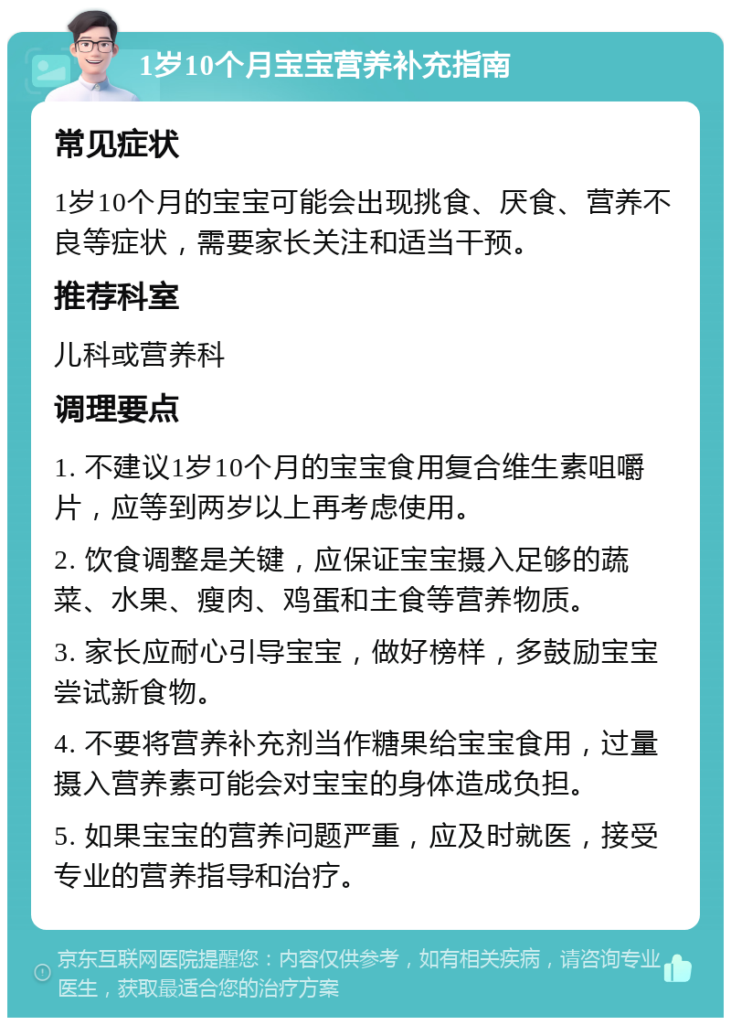 1岁10个月宝宝营养补充指南 常见症状 1岁10个月的宝宝可能会出现挑食、厌食、营养不良等症状，需要家长关注和适当干预。 推荐科室 儿科或营养科 调理要点 1. 不建议1岁10个月的宝宝食用复合维生素咀嚼片，应等到两岁以上再考虑使用。 2. 饮食调整是关键，应保证宝宝摄入足够的蔬菜、水果、瘦肉、鸡蛋和主食等营养物质。 3. 家长应耐心引导宝宝，做好榜样，多鼓励宝宝尝试新食物。 4. 不要将营养补充剂当作糖果给宝宝食用，过量摄入营养素可能会对宝宝的身体造成负担。 5. 如果宝宝的营养问题严重，应及时就医，接受专业的营养指导和治疗。