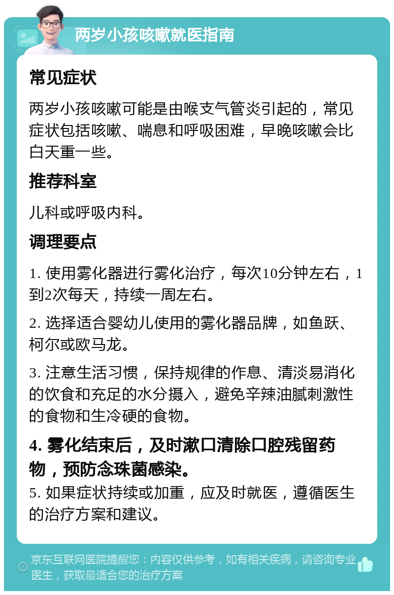 两岁小孩咳嗽就医指南 常见症状 两岁小孩咳嗽可能是由喉支气管炎引起的，常见症状包括咳嗽、喘息和呼吸困难，早晚咳嗽会比白天重一些。 推荐科室 儿科或呼吸内科。 调理要点 1. 使用雾化器进行雾化治疗，每次10分钟左右，1到2次每天，持续一周左右。 2. 选择适合婴幼儿使用的雾化器品牌，如鱼跃、柯尔或欧马龙。 3. 注意生活习惯，保持规律的作息、清淡易消化的饮食和充足的水分摄入，避免辛辣油腻刺激性的食物和生冷硬的食物。 4. 雾化结束后，及时漱口清除口腔残留药物，预防念珠菌感染。 5. 如果症状持续或加重，应及时就医，遵循医生的治疗方案和建议。