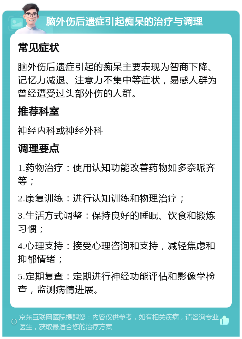 脑外伤后遗症引起痴呆的治疗与调理 常见症状 脑外伤后遗症引起的痴呆主要表现为智商下降、记忆力减退、注意力不集中等症状，易感人群为曾经遭受过头部外伤的人群。 推荐科室 神经内科或神经外科 调理要点 1.药物治疗：使用认知功能改善药物如多奈哌齐等； 2.康复训练：进行认知训练和物理治疗； 3.生活方式调整：保持良好的睡眠、饮食和锻炼习惯； 4.心理支持：接受心理咨询和支持，减轻焦虑和抑郁情绪； 5.定期复查：定期进行神经功能评估和影像学检查，监测病情进展。