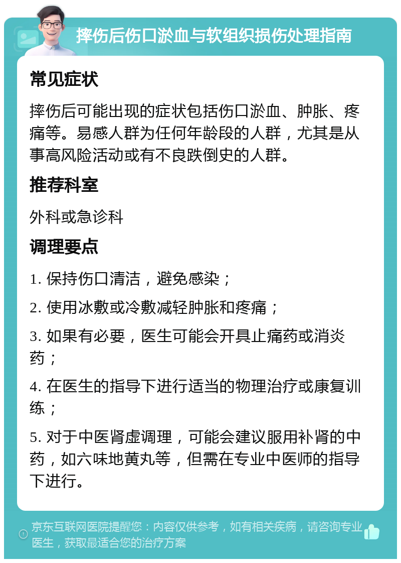 摔伤后伤口淤血与软组织损伤处理指南 常见症状 摔伤后可能出现的症状包括伤口淤血、肿胀、疼痛等。易感人群为任何年龄段的人群，尤其是从事高风险活动或有不良跌倒史的人群。 推荐科室 外科或急诊科 调理要点 1. 保持伤口清洁，避免感染； 2. 使用冰敷或冷敷减轻肿胀和疼痛； 3. 如果有必要，医生可能会开具止痛药或消炎药； 4. 在医生的指导下进行适当的物理治疗或康复训练； 5. 对于中医肾虚调理，可能会建议服用补肾的中药，如六味地黄丸等，但需在专业中医师的指导下进行。