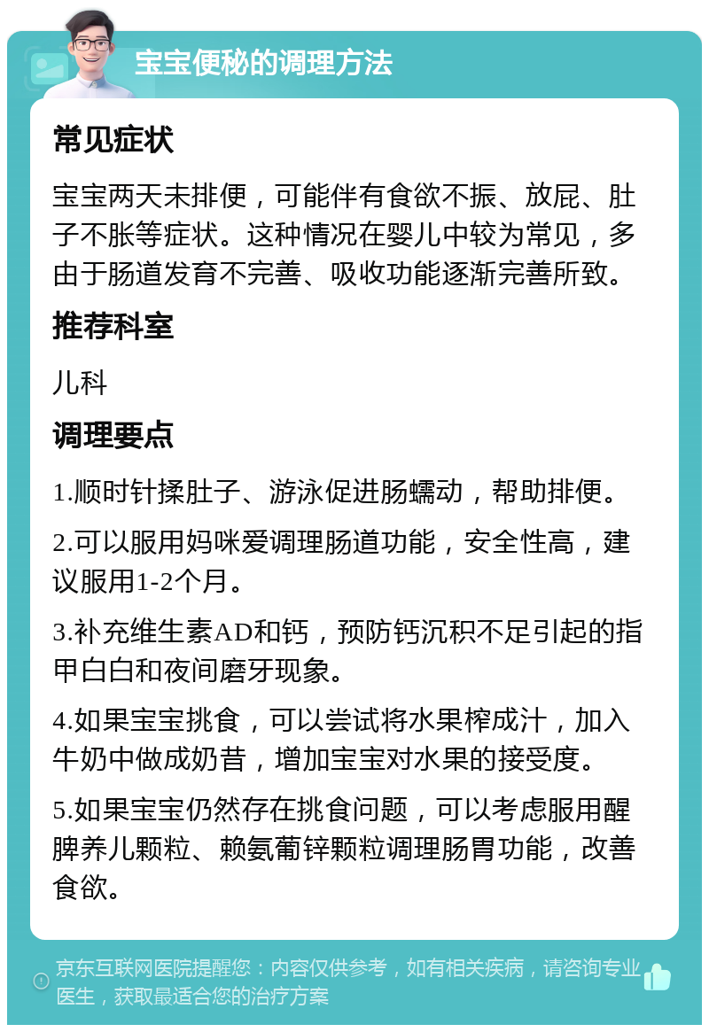 宝宝便秘的调理方法 常见症状 宝宝两天未排便，可能伴有食欲不振、放屁、肚子不胀等症状。这种情况在婴儿中较为常见，多由于肠道发育不完善、吸收功能逐渐完善所致。 推荐科室 儿科 调理要点 1.顺时针揉肚子、游泳促进肠蠕动，帮助排便。 2.可以服用妈咪爱调理肠道功能，安全性高，建议服用1-2个月。 3.补充维生素AD和钙，预防钙沉积不足引起的指甲白白和夜间磨牙现象。 4.如果宝宝挑食，可以尝试将水果榨成汁，加入牛奶中做成奶昔，增加宝宝对水果的接受度。 5.如果宝宝仍然存在挑食问题，可以考虑服用醒脾养儿颗粒、赖氨葡锌颗粒调理肠胃功能，改善食欲。