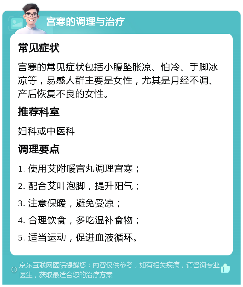 宫寒的调理与治疗 常见症状 宫寒的常见症状包括小腹坠胀凉、怕冷、手脚冰凉等，易感人群主要是女性，尤其是月经不调、产后恢复不良的女性。 推荐科室 妇科或中医科 调理要点 1. 使用艾附暖宫丸调理宫寒； 2. 配合艾叶泡脚，提升阳气； 3. 注意保暖，避免受凉； 4. 合理饮食，多吃温补食物； 5. 适当运动，促进血液循环。