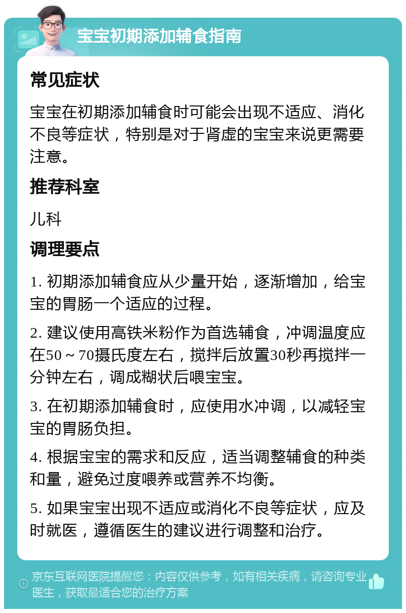 宝宝初期添加辅食指南 常见症状 宝宝在初期添加辅食时可能会出现不适应、消化不良等症状，特别是对于肾虚的宝宝来说更需要注意。 推荐科室 儿科 调理要点 1. 初期添加辅食应从少量开始，逐渐增加，给宝宝的胃肠一个适应的过程。 2. 建议使用高铁米粉作为首选辅食，冲调温度应在50～70摄氏度左右，搅拌后放置30秒再搅拌一分钟左右，调成糊状后喂宝宝。 3. 在初期添加辅食时，应使用水冲调，以减轻宝宝的胃肠负担。 4. 根据宝宝的需求和反应，适当调整辅食的种类和量，避免过度喂养或营养不均衡。 5. 如果宝宝出现不适应或消化不良等症状，应及时就医，遵循医生的建议进行调整和治疗。