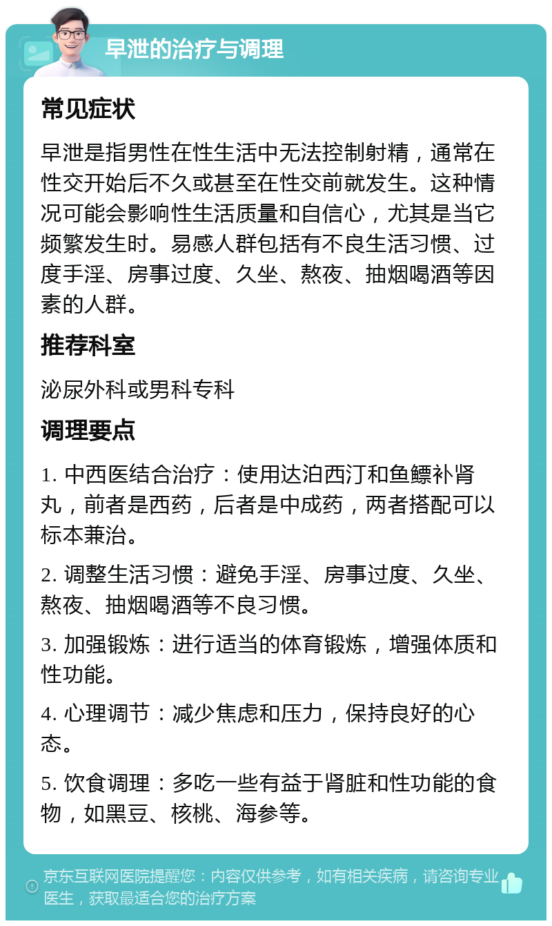 早泄的治疗与调理 常见症状 早泄是指男性在性生活中无法控制射精，通常在性交开始后不久或甚至在性交前就发生。这种情况可能会影响性生活质量和自信心，尤其是当它频繁发生时。易感人群包括有不良生活习惯、过度手淫、房事过度、久坐、熬夜、抽烟喝酒等因素的人群。 推荐科室 泌尿外科或男科专科 调理要点 1. 中西医结合治疗：使用达泊西汀和鱼鳔补肾丸，前者是西药，后者是中成药，两者搭配可以标本兼治。 2. 调整生活习惯：避免手淫、房事过度、久坐、熬夜、抽烟喝酒等不良习惯。 3. 加强锻炼：进行适当的体育锻炼，增强体质和性功能。 4. 心理调节：减少焦虑和压力，保持良好的心态。 5. 饮食调理：多吃一些有益于肾脏和性功能的食物，如黑豆、核桃、海参等。