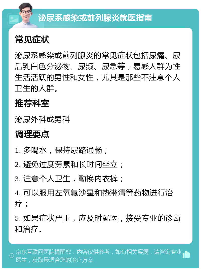 泌尿系感染或前列腺炎就医指南 常见症状 泌尿系感染或前列腺炎的常见症状包括尿痛、尿后乳白色分泌物、尿频、尿急等，易感人群为性生活活跃的男性和女性，尤其是那些不注意个人卫生的人群。 推荐科室 泌尿外科或男科 调理要点 1. 多喝水，保持尿路通畅； 2. 避免过度劳累和长时间坐立； 3. 注意个人卫生，勤换内衣裤； 4. 可以服用左氧氟沙星和热淋清等药物进行治疗； 5. 如果症状严重，应及时就医，接受专业的诊断和治疗。