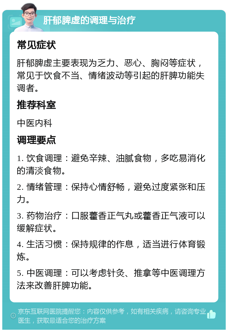 肝郁脾虚的调理与治疗 常见症状 肝郁脾虚主要表现为乏力、恶心、胸闷等症状，常见于饮食不当、情绪波动等引起的肝脾功能失调者。 推荐科室 中医内科 调理要点 1. 饮食调理：避免辛辣、油腻食物，多吃易消化的清淡食物。 2. 情绪管理：保持心情舒畅，避免过度紧张和压力。 3. 药物治疗：口服藿香正气丸或藿香正气液可以缓解症状。 4. 生活习惯：保持规律的作息，适当进行体育锻炼。 5. 中医调理：可以考虑针灸、推拿等中医调理方法来改善肝脾功能。