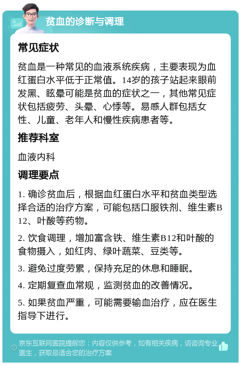 贫血的诊断与调理 常见症状 贫血是一种常见的血液系统疾病，主要表现为血红蛋白水平低于正常值。14岁的孩子站起来眼前发黑、眩晕可能是贫血的症状之一，其他常见症状包括疲劳、头晕、心悸等。易感人群包括女性、儿童、老年人和慢性疾病患者等。 推荐科室 血液内科 调理要点 1. 确诊贫血后，根据血红蛋白水平和贫血类型选择合适的治疗方案，可能包括口服铁剂、维生素B12、叶酸等药物。 2. 饮食调理，增加富含铁、维生素B12和叶酸的食物摄入，如红肉、绿叶蔬菜、豆类等。 3. 避免过度劳累，保持充足的休息和睡眠。 4. 定期复查血常规，监测贫血的改善情况。 5. 如果贫血严重，可能需要输血治疗，应在医生指导下进行。