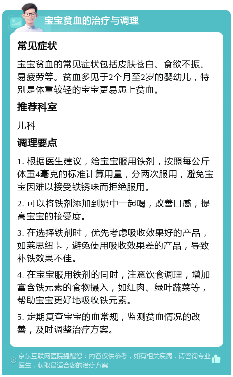 宝宝贫血的治疗与调理 常见症状 宝宝贫血的常见症状包括皮肤苍白、食欲不振、易疲劳等。贫血多见于2个月至2岁的婴幼儿，特别是体重较轻的宝宝更易患上贫血。 推荐科室 儿科 调理要点 1. 根据医生建议，给宝宝服用铁剂，按照每公斤体重4毫克的标准计算用量，分两次服用，避免宝宝因难以接受铁锈味而拒绝服用。 2. 可以将铁剂添加到奶中一起喝，改善口感，提高宝宝的接受度。 3. 在选择铁剂时，优先考虑吸收效果好的产品，如莱思纽卡，避免使用吸收效果差的产品，导致补铁效果不佳。 4. 在宝宝服用铁剂的同时，注意饮食调理，增加富含铁元素的食物摄入，如红肉、绿叶蔬菜等，帮助宝宝更好地吸收铁元素。 5. 定期复查宝宝的血常规，监测贫血情况的改善，及时调整治疗方案。