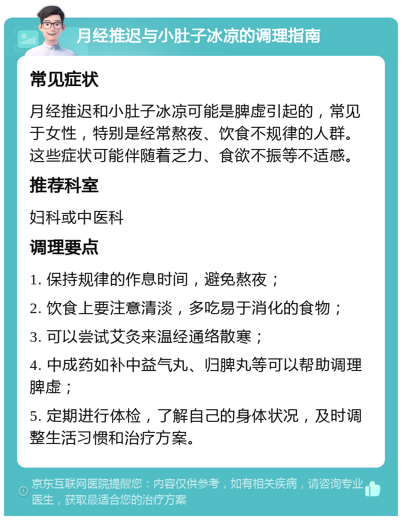 月经推迟与小肚子冰凉的调理指南 常见症状 月经推迟和小肚子冰凉可能是脾虚引起的，常见于女性，特别是经常熬夜、饮食不规律的人群。这些症状可能伴随着乏力、食欲不振等不适感。 推荐科室 妇科或中医科 调理要点 1. 保持规律的作息时间，避免熬夜； 2. 饮食上要注意清淡，多吃易于消化的食物； 3. 可以尝试艾灸来温经通络散寒； 4. 中成药如补中益气丸、归脾丸等可以帮助调理脾虚； 5. 定期进行体检，了解自己的身体状况，及时调整生活习惯和治疗方案。