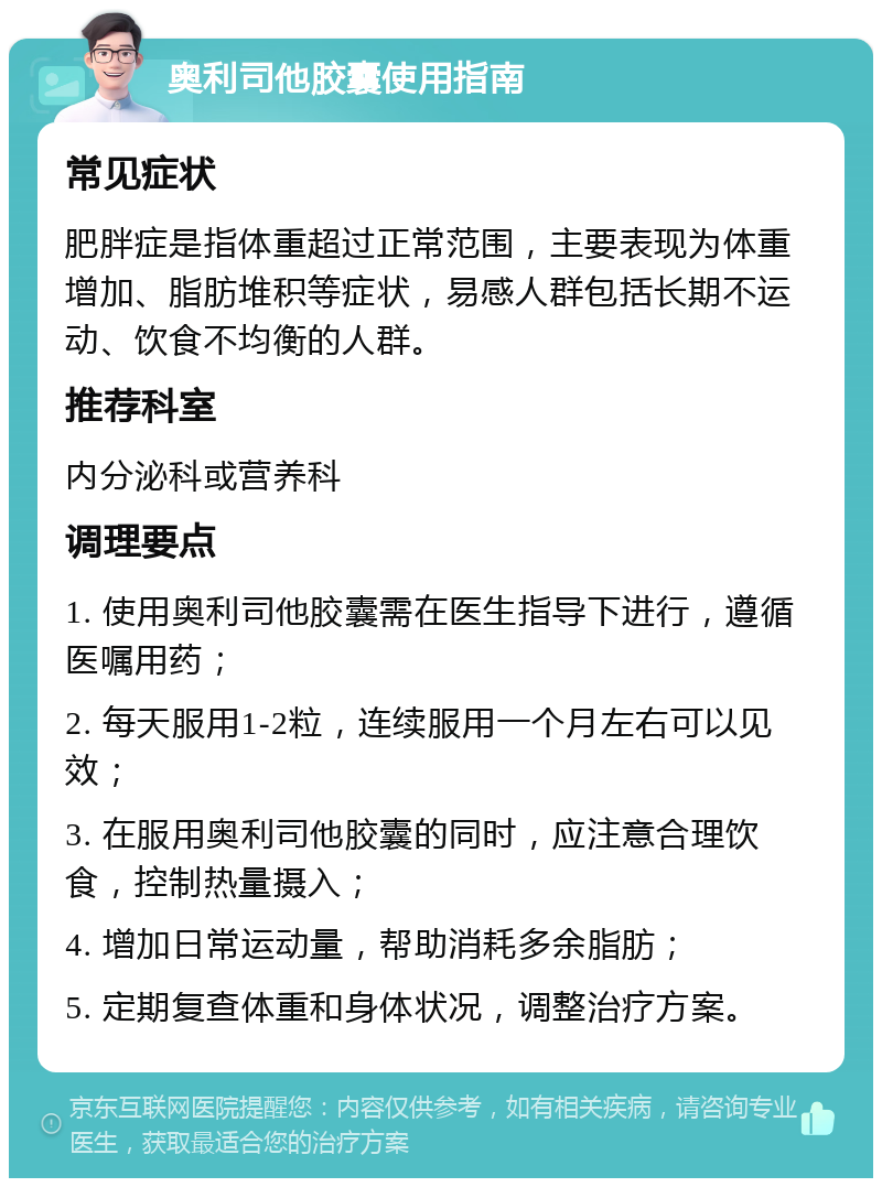 奥利司他胶囊使用指南 常见症状 肥胖症是指体重超过正常范围，主要表现为体重增加、脂肪堆积等症状，易感人群包括长期不运动、饮食不均衡的人群。 推荐科室 内分泌科或营养科 调理要点 1. 使用奥利司他胶囊需在医生指导下进行，遵循医嘱用药； 2. 每天服用1-2粒，连续服用一个月左右可以见效； 3. 在服用奥利司他胶囊的同时，应注意合理饮食，控制热量摄入； 4. 增加日常运动量，帮助消耗多余脂肪； 5. 定期复查体重和身体状况，调整治疗方案。